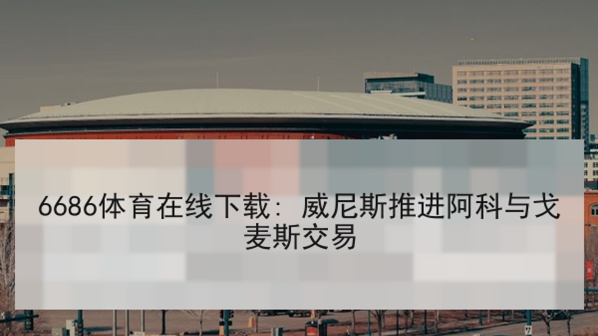 6686体育在线下载: 威尼斯推进阿科与戈麦斯交易 6686体育在线下载: 威尼斯推进阿科与戈麦斯交易