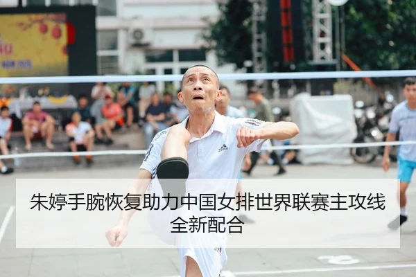 朱婷手腕恢复助力中国女排世界联赛主攻线全新配合