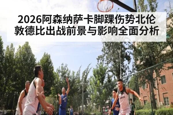 2026阿森纳萨卡脚踝伤势北伦敦德比出战前景与影响全面分析